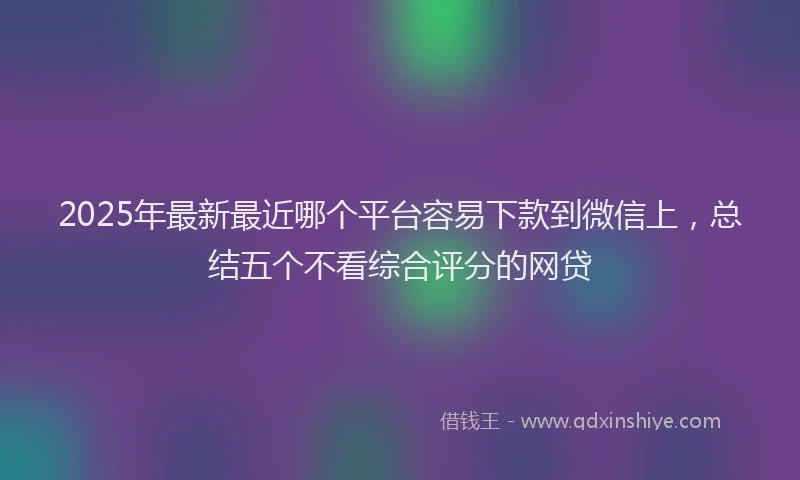 2025年最新最近哪个平台容易下款到微信上，总结五个不看综合评分的网贷