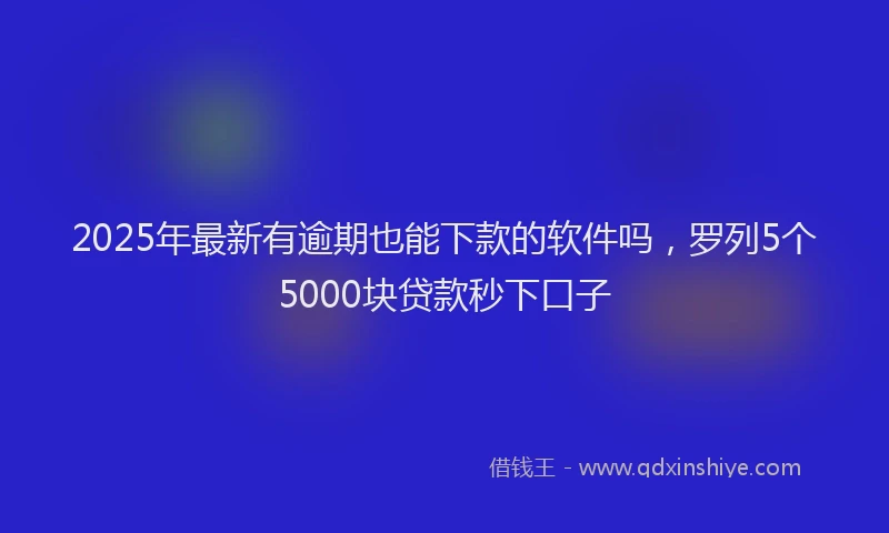 2025年最新有逾期也能下款的软件吗，罗列5个5000块贷款秒下口子