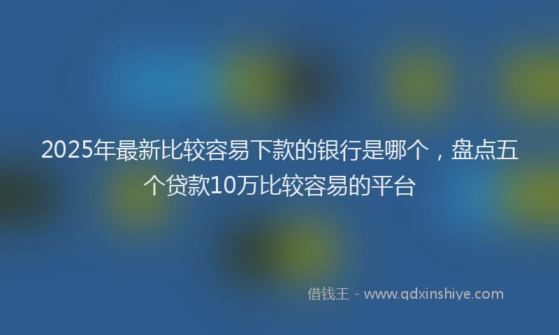 2025年最新比较容易下款的银行是哪个，盘点五个贷款10万比较容易的平台