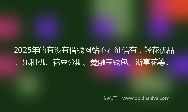 2025年的有没有借钱网站不看征信有：轻花优品、乐租机、花豆分期、鑫融宝钱包、浙享花等。
