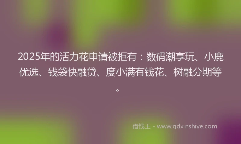 2025年的活力花申请被拒有：数码潮享玩、小鹿优选、钱袋快融贷、度小满有钱花、树融分期等。