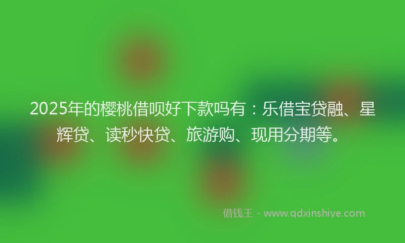 2025年的樱桃借呗好下款吗有：乐借宝贷融、星辉贷、读秒快贷、旅游购、现用分期等。