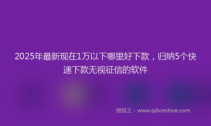 2025年最新现在1万以下哪里好下款，归纳5个快速下款无视征信的软件