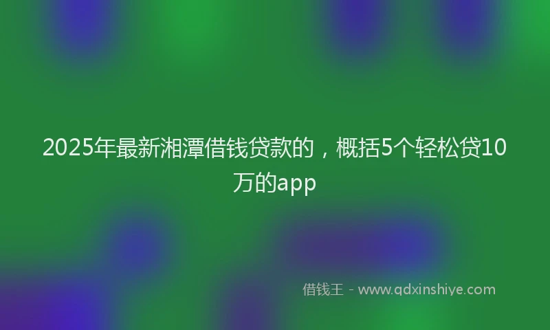 2025年最新湘潭借钱贷款的，概括5个轻松贷10万的app