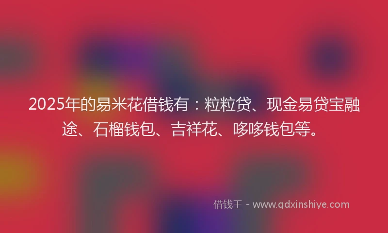 2025年的易米花借钱有：粒粒贷、现金易贷宝融途、石榴钱包、吉祥花、哆哆钱包等。