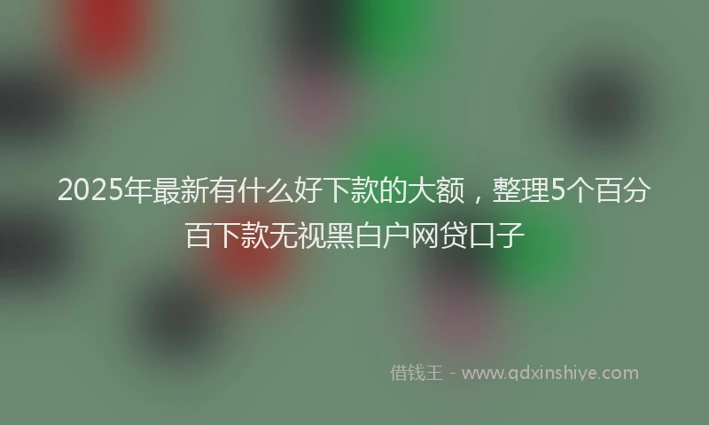 2025年最新有什么好下款的大额，整理5个百分百下款无视黑白户网贷口子