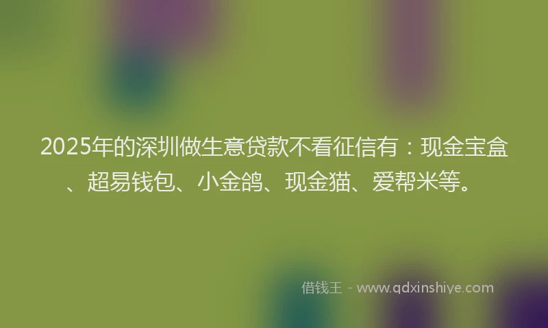 2025年的深圳做生意贷款不看征信有：现金宝盒、超易钱包、小金鸽、现金猫、爱帮米等。