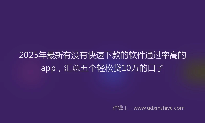 2025年最新有没有快速下款的软件通过率高的app，汇总五个轻松贷10万的口子