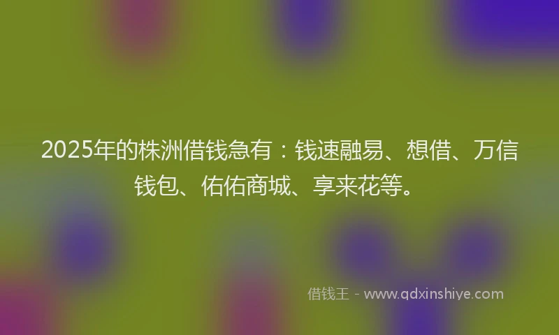 2025年的株洲借钱急有：钱速融易、想借、万信钱包、佑佑商城、享来花等。