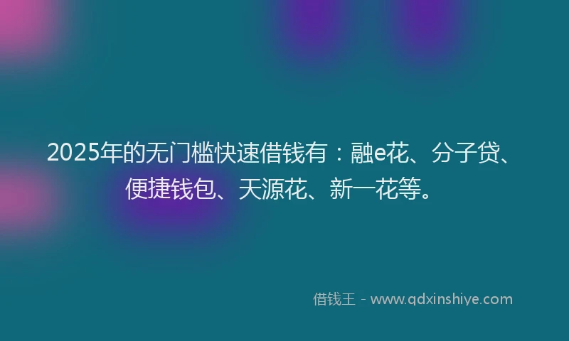 2025年的无门槛快速借钱有：融e花、分子贷、便捷钱包、天源花、新一花等。