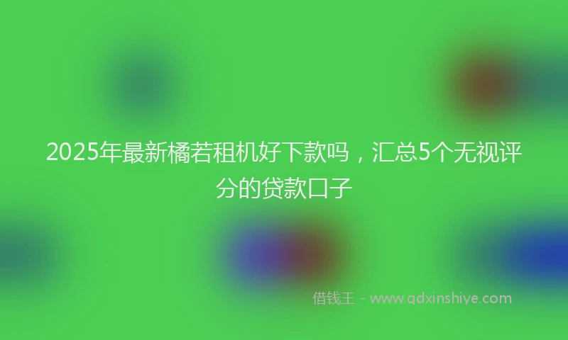 2025年最新橘若租机好下款吗，汇总5个无视评分的贷款口子