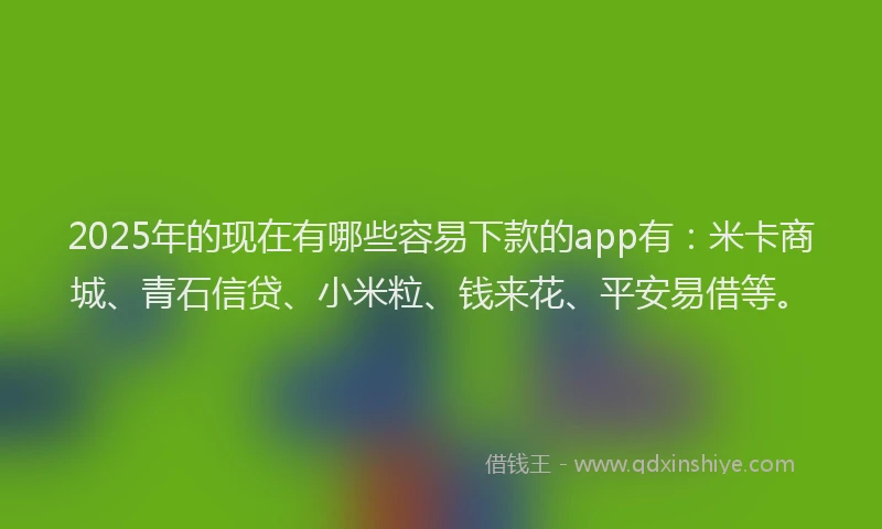 2025年的现在有哪些容易下款的app有：米卡商城、青石信贷、小米粒、钱来花、平安易借等。