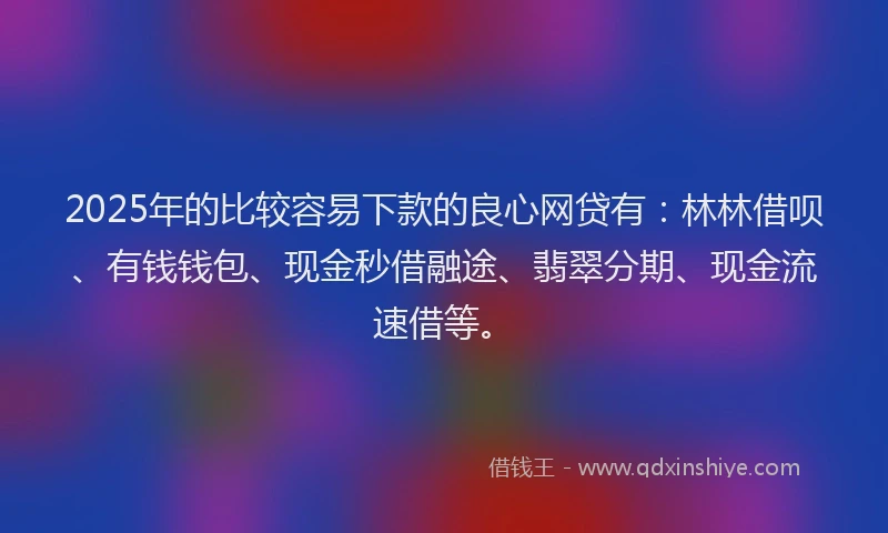 2025年的比较容易下款的良心网贷有：林林借呗、有钱钱包、现金秒借融途、翡翠分期、现金流速借等。