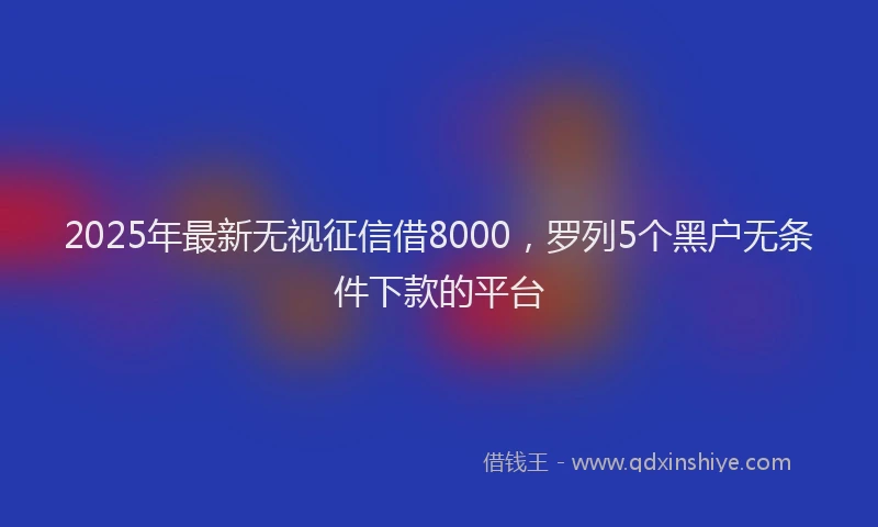 2025年最新无视征信借8000，罗列5个黑户无条件下款的平台