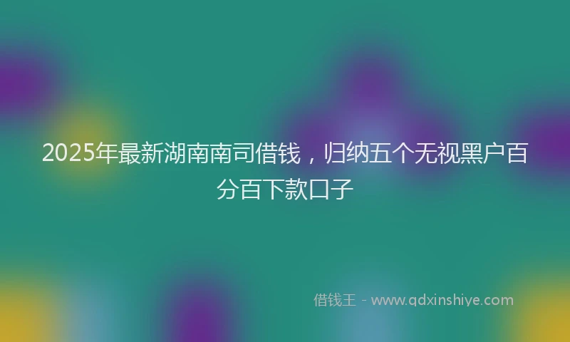 2025年最新湖南南司借钱，归纳五个无视黑户百分百下款口子