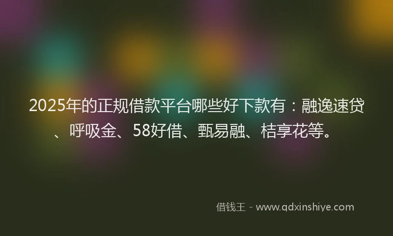 2025年的正规借款平台哪些好下款有：融逸速贷、呼吸金、58好借、甄易融、桔享花等。