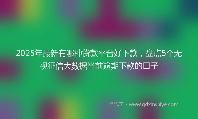 2025年最新有哪种贷款平台好下款，盘点5个无视征信大数据当前逾期下款的口子
