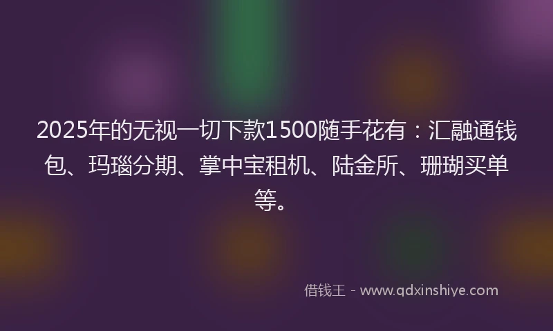 2025年的无视一切下款1500随手花有：汇融通钱包、玛瑙分期、掌中宝租机、陆金所、珊瑚买单等。