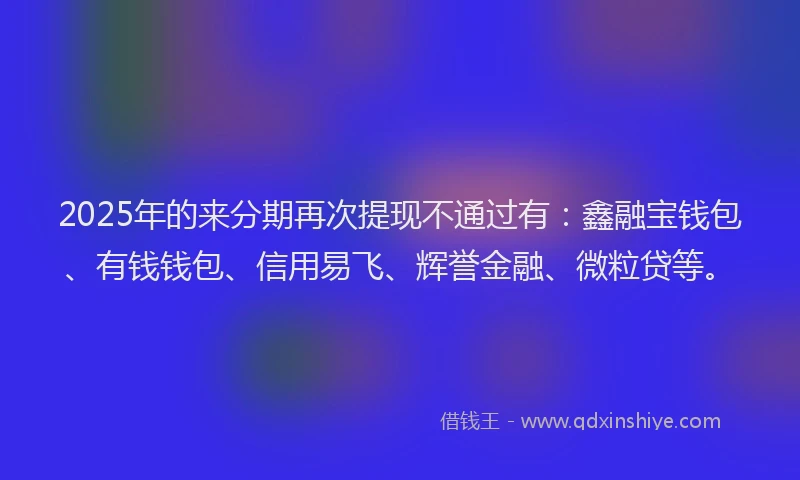 2025年的来分期再次提现不通过有：鑫融宝钱包、有钱钱包、信用易飞、辉誉金融、微粒贷等。