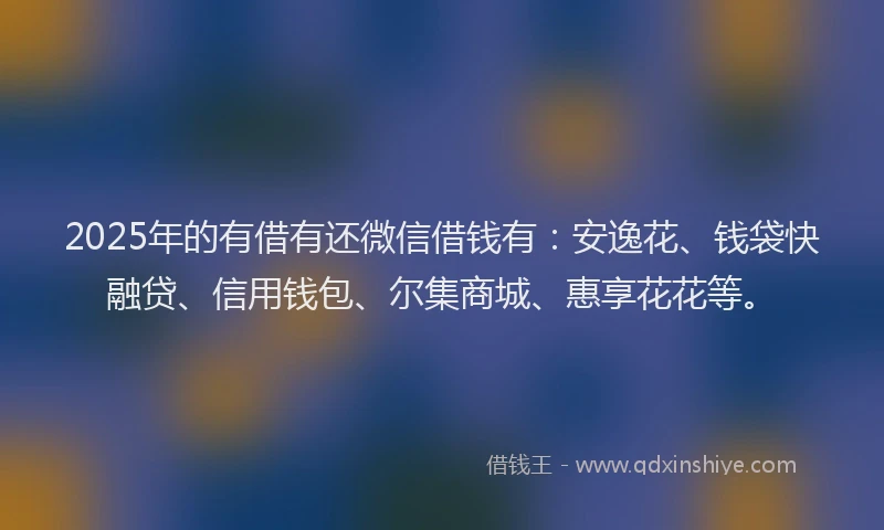 2025年的有借有还微信借钱有：安逸花、钱袋快融贷、信用钱包、尔集商城、惠享花花等。