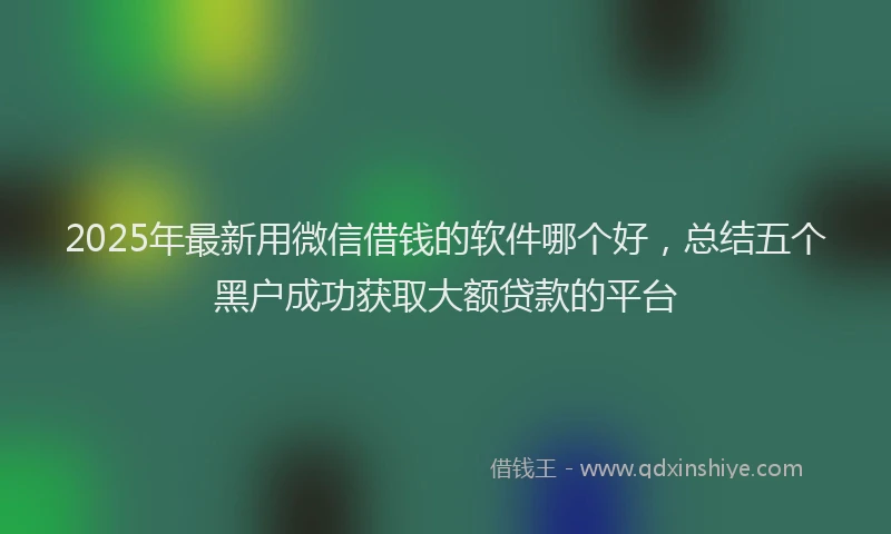 2025年最新用微信借钱的软件哪个好，总结五个黑户成功获取大额贷款的平台