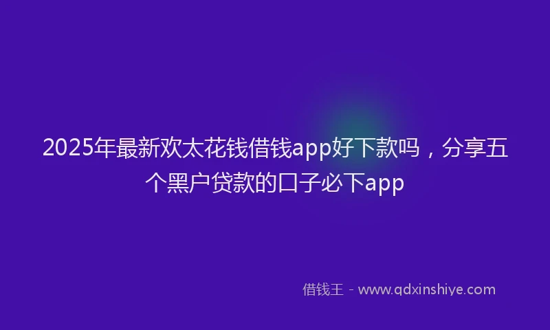 2025年最新欢太花钱借钱app好下款吗，分享五个黑户贷款的口子必下app