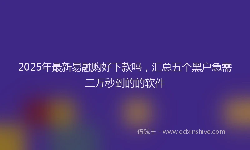 2025年最新易融购好下款吗，汇总五个黑户急需三万秒到的的软件