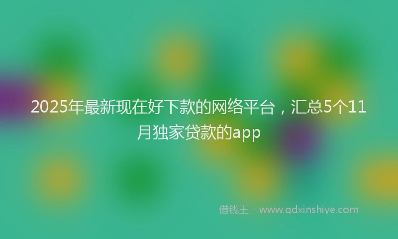2025年最新现在好下款的网络平台，汇总5个11月独家贷款的app
