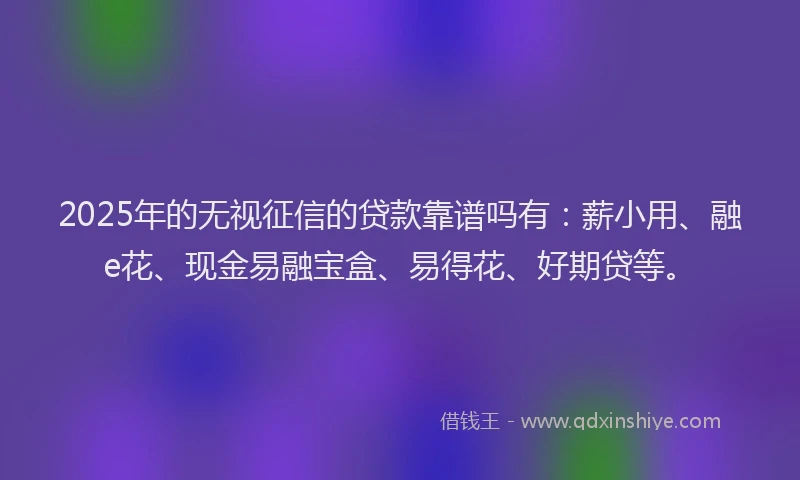 2025年的无视征信的贷款靠谱吗有：薪小用、融e花、现金易融宝盒、易得花、好期贷等。