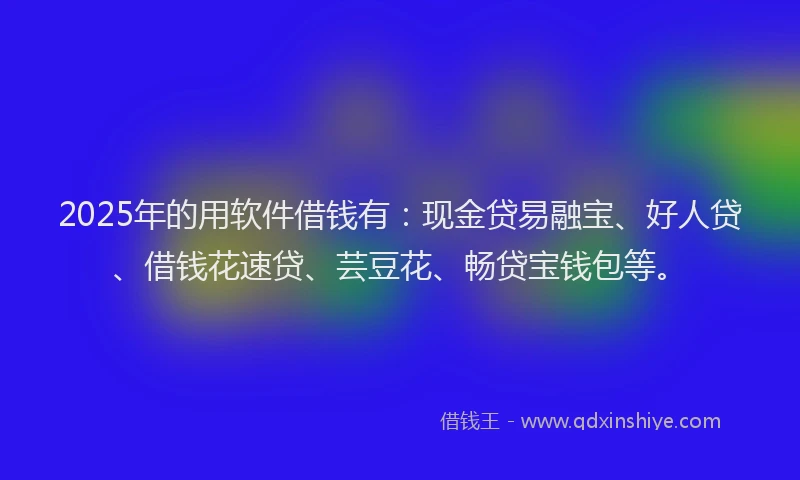 2025年的用软件借钱有：现金贷易融宝、好人贷、借钱花速贷、芸豆花、畅贷宝钱包等。