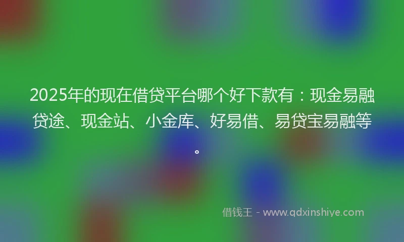 2025年的现在借贷平台哪个好下款有：现金易融贷途、现金站、小金库、好易借、易贷宝易融等。