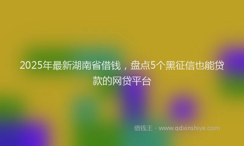 2025年最新湖南省借钱，盘点5个黑征信也能贷款的网贷平台
