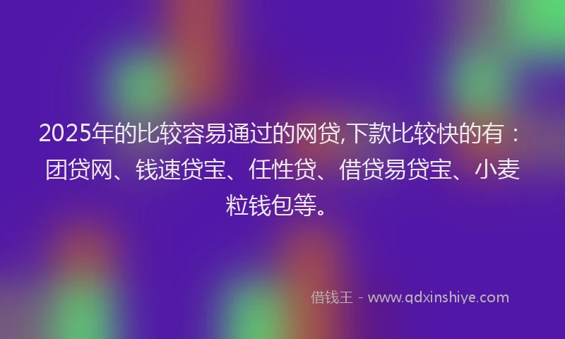 2025年的比较容易通过的网贷,下款比较快的有：团贷网、钱速贷宝、任性贷、借贷易贷宝、小麦粒钱包等。