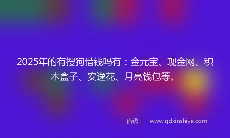 2025年的有搜狗借钱吗有：金元宝、现金网、积木盒子、安逸花、月亮钱包等。