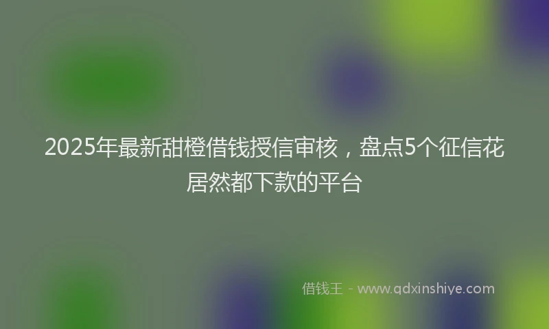 2025年最新甜橙借钱授信审核，盘点5个征信花居然都下款的平台