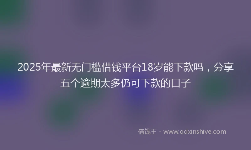 2025年最新无门槛借钱平台18岁能下款吗，分享五个逾期太多仍可下款的口子