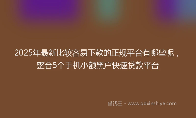 2025年最新比较容易下款的正规平台有哪些呢，整合5个手机小额黑户快速贷款平台