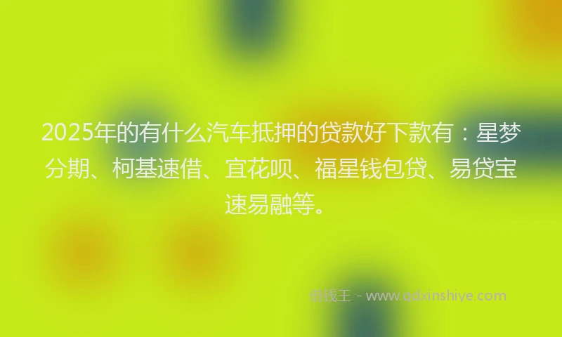 2025年的有什么汽车抵押的贷款好下款有：星梦分期、柯基速借、宜花呗、福星钱包贷、易贷宝速易融等。