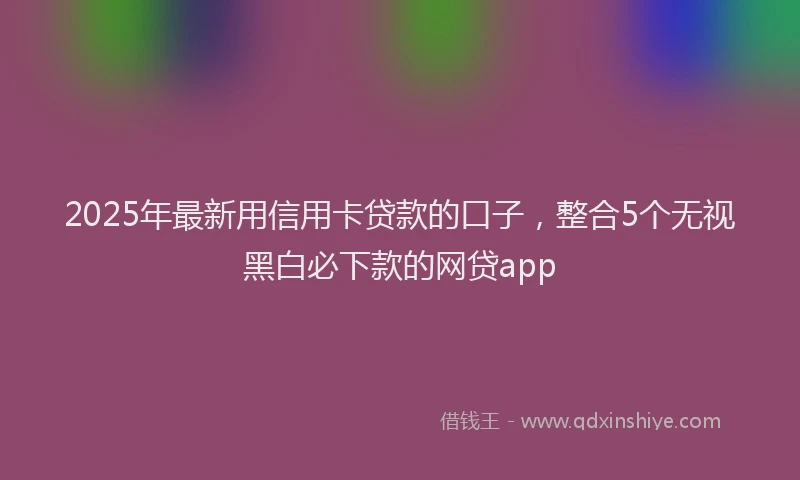 2025年最新用信用卡贷款的口子，整合5个无视黑白必下款的网贷app