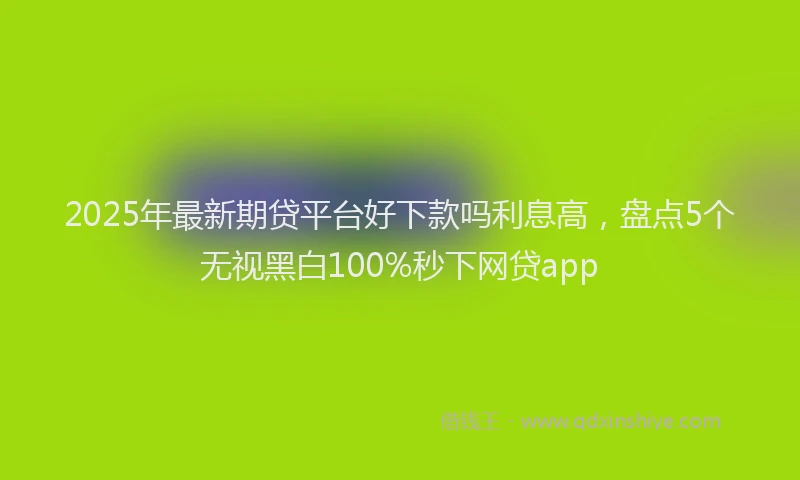 2025年最新期贷平台好下款吗利息高，盘点5个无视黑白100%秒下网贷app