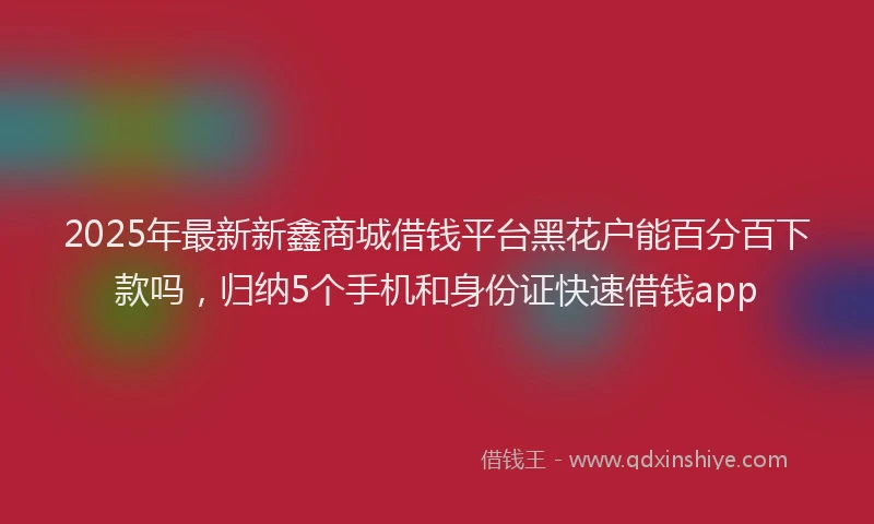 2025年最新新鑫商城借钱平台黑花户能百分百下款吗，归纳5个手机和身份证快速借钱app