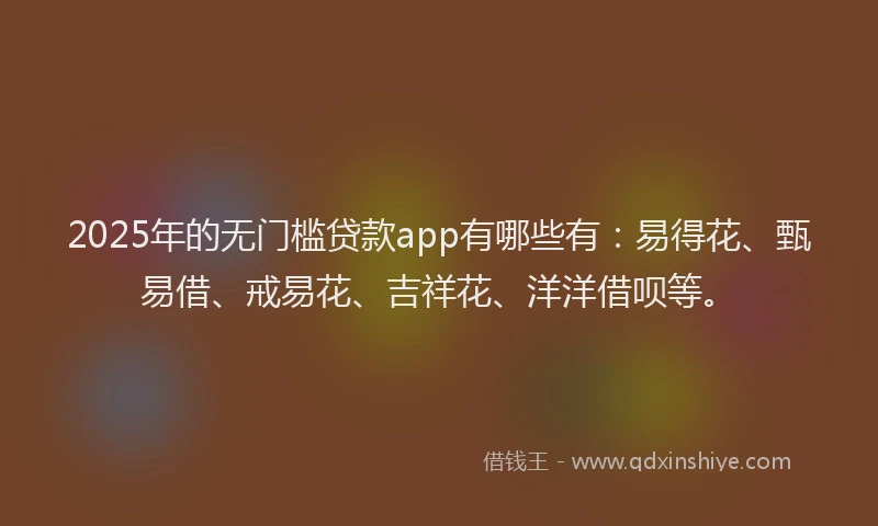 2025年的无门槛贷款app有哪些有：易得花、甄易借、戒易花、吉祥花、洋洋借呗等。