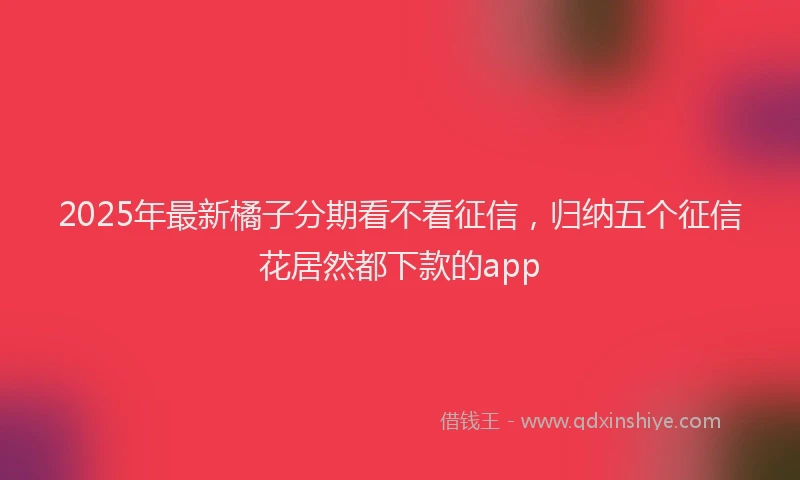 2025年最新橘子分期看不看征信，归纳五个征信花居然都下款的app