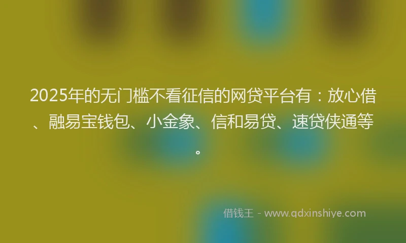 2025年的无门槛不看征信的网贷平台有：放心借、融易宝钱包、小金象、信和易贷、速贷侠通等。