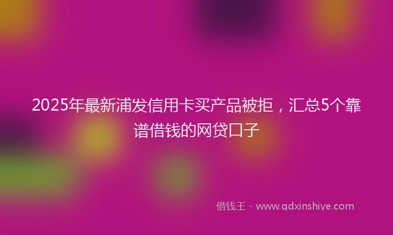 2025年最新浦发信用卡买产品被拒，汇总5个靠谱借钱的网贷口子