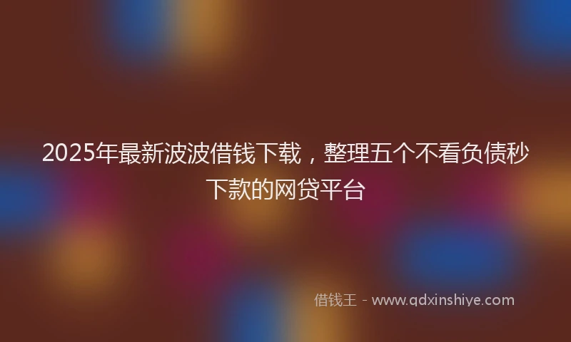 2025年最新波波借钱下载，整理五个不看负债秒下款的网贷平台