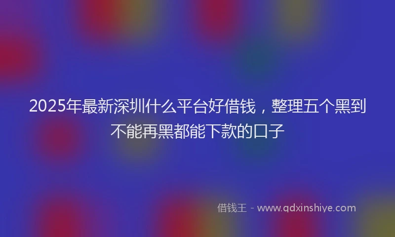 2025年最新深圳什么平台好借钱，整理五个黑到不能再黑都能下款的口子