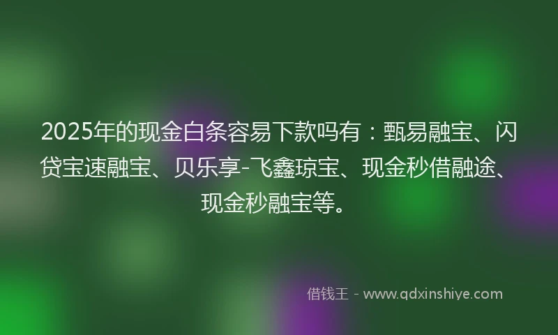 2025年的现金白条容易下款吗有：甄易融宝、闪贷宝速融宝、贝乐享-飞鑫琼宝、现金秒借融途、现金秒融宝等。