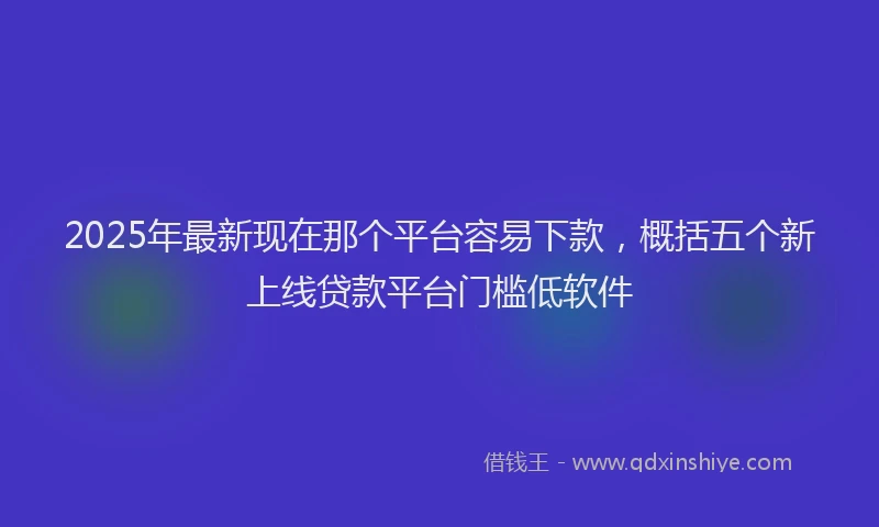 2025年最新现在那个平台容易下款，概括五个新上线贷款平台门槛低软件