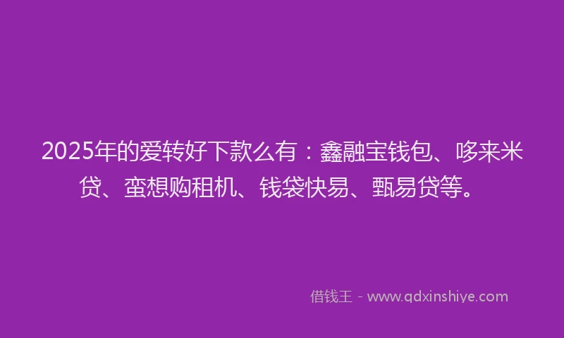 2025年的爱转好下款么有：鑫融宝钱包、哆来米贷、蛮想购租机、钱袋快易、甄易贷等。